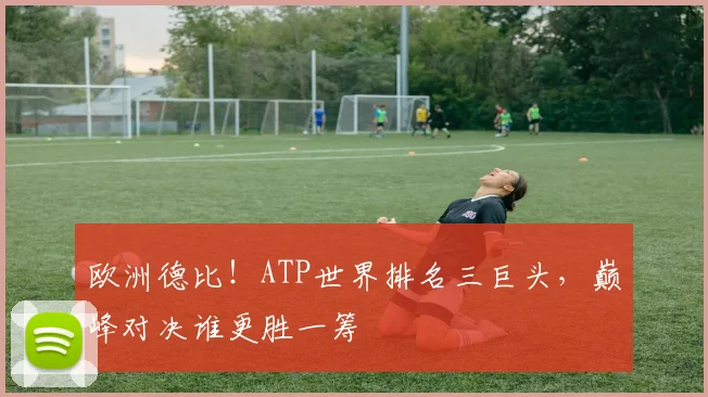 欧洲德比!ATP世界排名三巨头,巅峰对决谁更胜一筹
