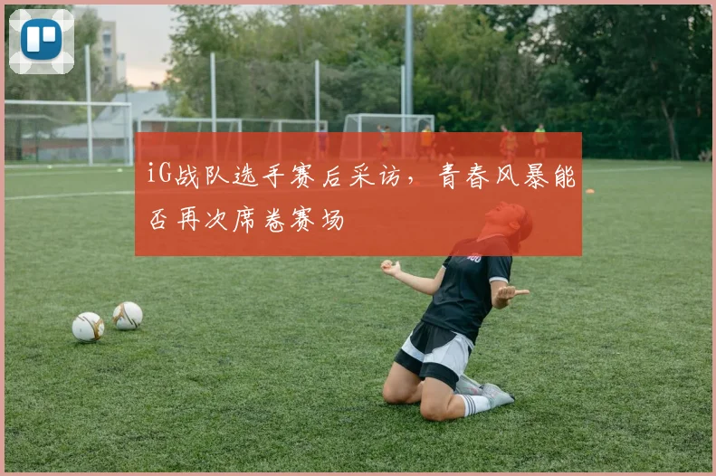 iG战队选手赛后采访,青春风暴能否再次席卷赛场