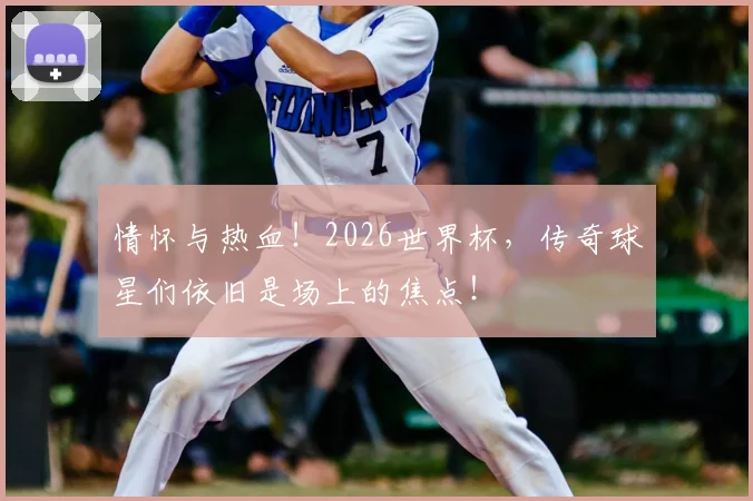 情怀与热血！2026世界杯，传奇球星们依旧是场上的焦点！