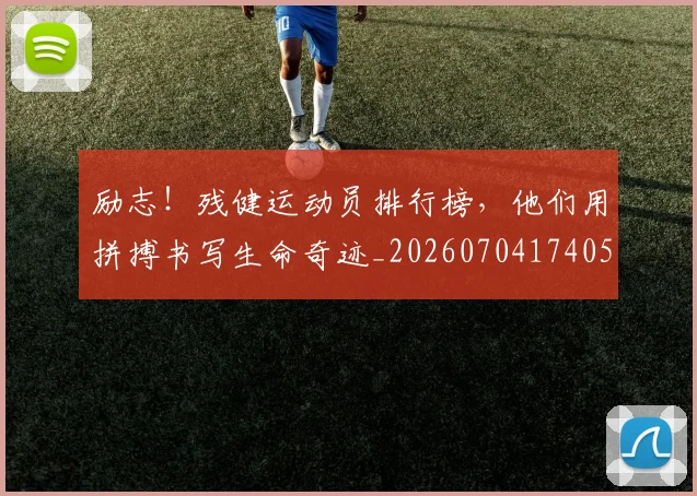 励志！残健运动员排行榜，他们用拼搏书写生命奇迹_20260704174050