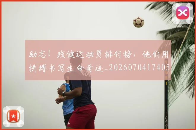 励志！残健运动员排行榜，他们用拼搏书写生命奇迹_20260704174050
