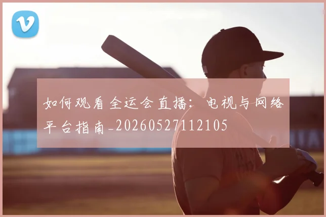 如何观看全运会直播:电视与网络平台指南_20260527112105