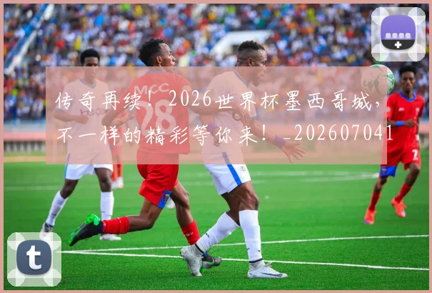 传奇再续！2026世界杯墨西哥城，不一样的精彩等你来！_20260704165549