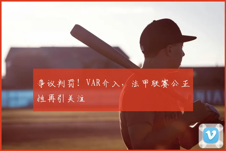 争议判罚！VAR介入，法甲联赛公正性再引关注
