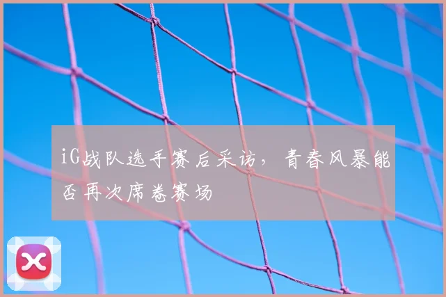 iG战队选手赛后采访,青春风暴能否再次席卷赛场