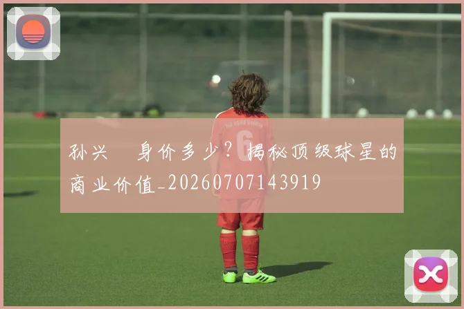 孙兴慜身价多少?揭秘顶级球星的商业价值_20260707143919