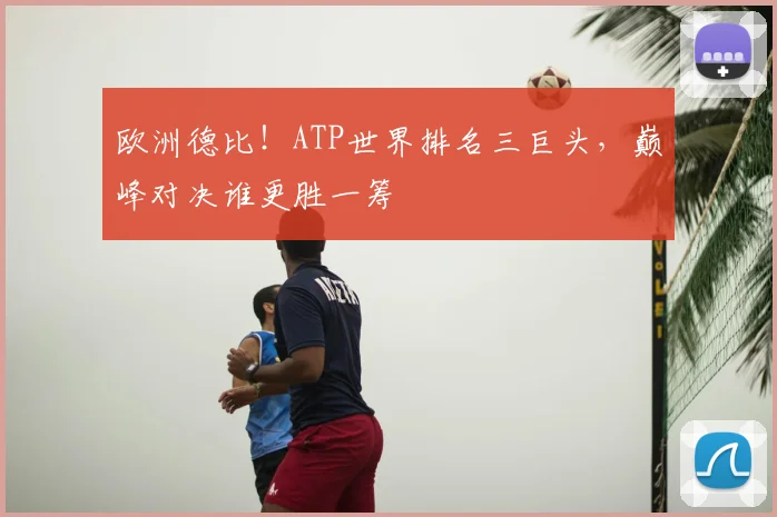 欧洲德比!ATP世界排名三巨头,巅峰对决谁更胜一筹