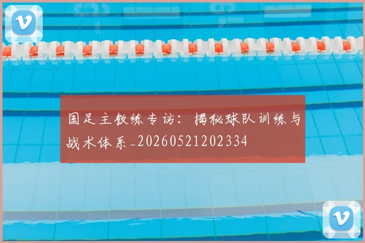 国足主教练专访:揭秘球队训练与战术体系_20260521202334