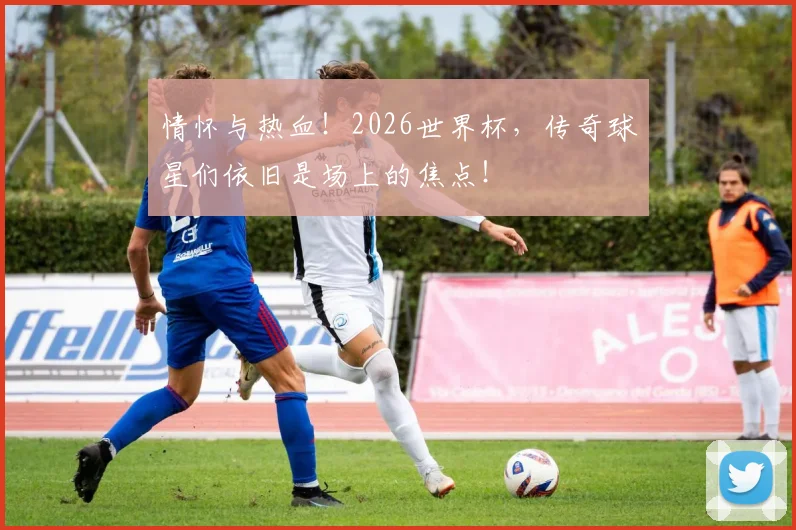 情怀与热血！2026世界杯，传奇球星们依旧是场上的焦点！
