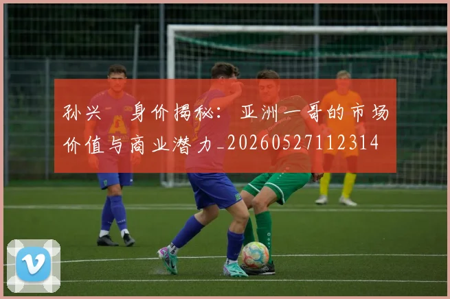 孙兴慜身价揭秘:亚洲一哥的市场价值与商业潜力_20260527112314
