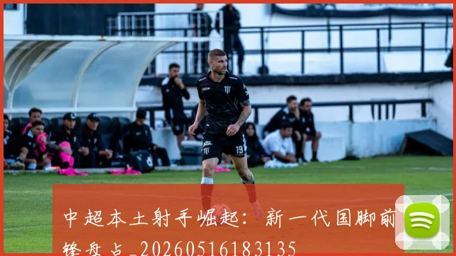 中超本土射手崛起:新一代国脚前锋盘点_20260516183135