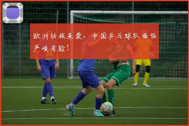欧洲劲旅来袭,中国乒乓球队面临严峻考验!