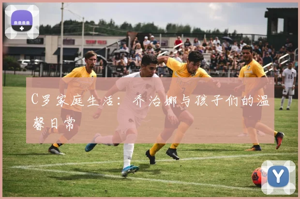 C罗家庭生活：乔治娜与孩子们的温馨日常