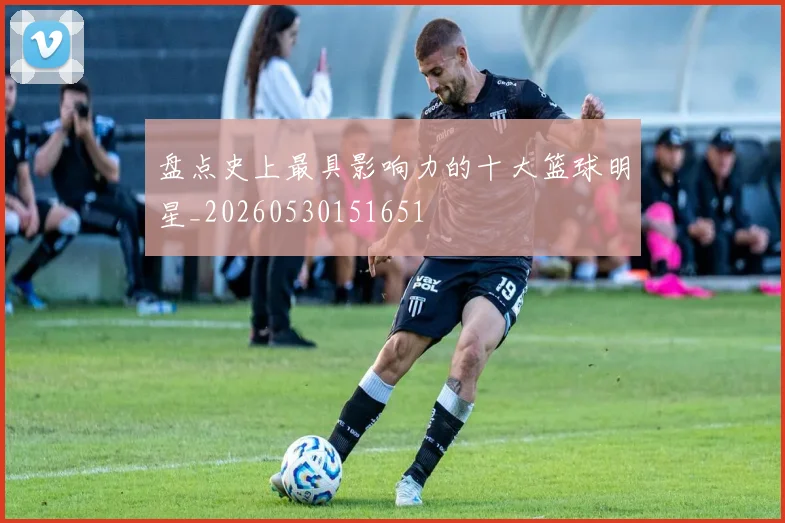 盘点史上最具影响力的十大篮球明星_20260530151651