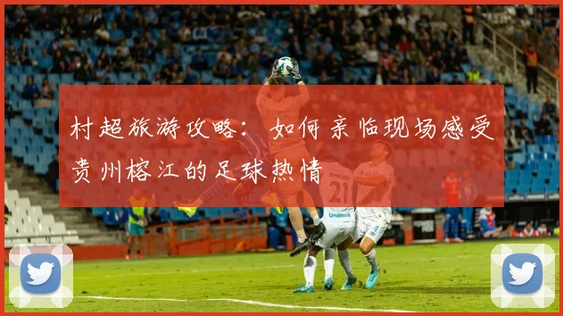 村超旅游攻略:如何亲临现场感受贵州榕江的足球热情