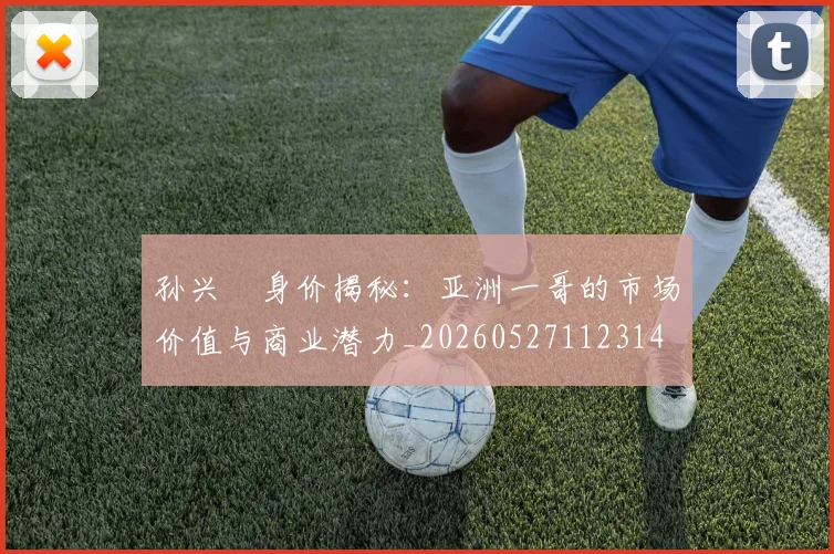 孙兴慜身价揭秘：亚洲一哥的市场价值与商业潜力_20260527112314