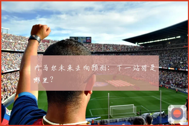 内马尔未来去向预测:下一站将是哪里?
