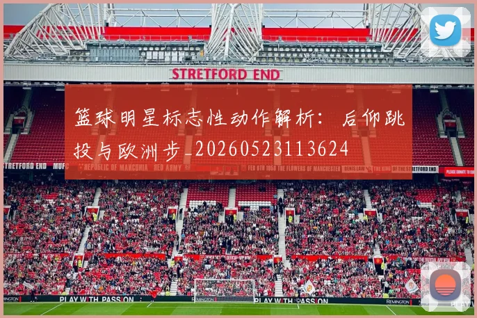 篮球明星标志性动作解析：后仰跳投与欧洲步_20260523113624