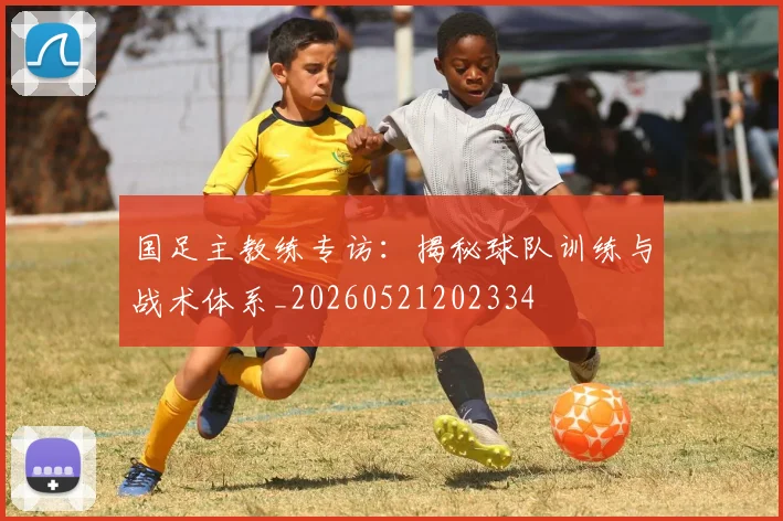 国足主教练专访:揭秘球队训练与战术体系_20260521202334